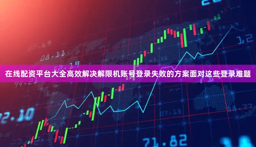 在线配资平台大全高效解决解限机账号登录失败的方案面对这些登录难题