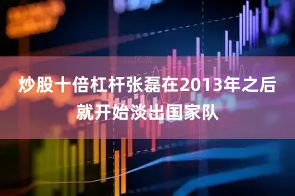 炒股十倍杠杆张磊在2013年之后就开始淡出国家队