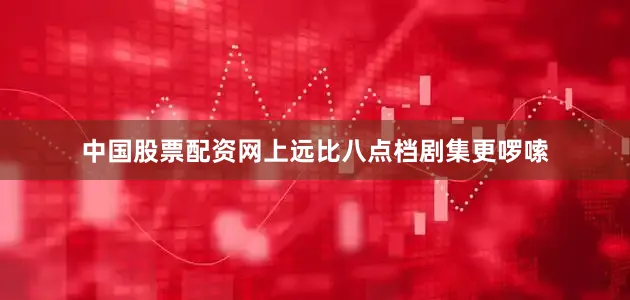 中国股票配资网上远比八点档剧集更啰嗦