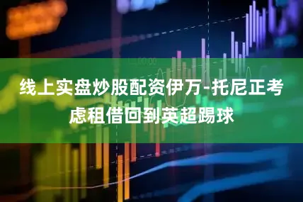 线上实盘炒股配资伊万-托尼正考虑租借回到英超踢球